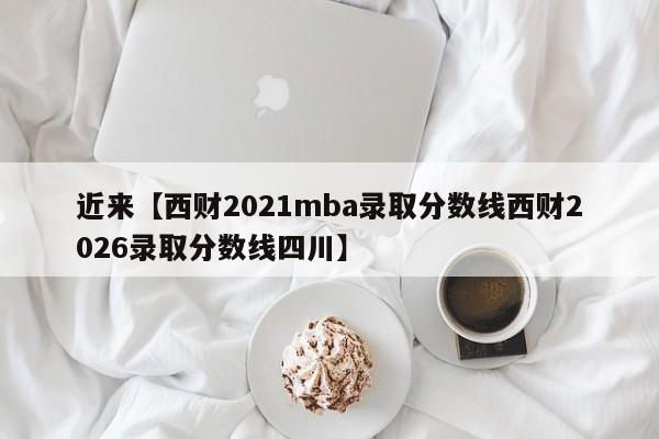 近来【西财2021mba录取分数线西财2026录取分数线四川】