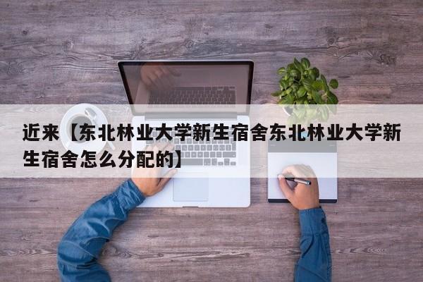 近来【东北林业大学新生宿舍东北林业大学新生宿舍怎么分配的】