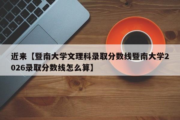 近来【暨南大学文理科录取分数线暨南大学2026录取分数线怎么算】