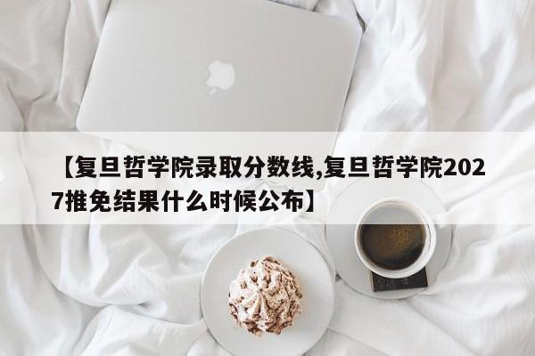 【复旦哲学院录取分数线,复旦哲学院2027推免结果什么时候公布】