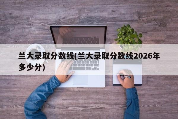 兰大录取分数线(兰大录取分数线2026年多少分)