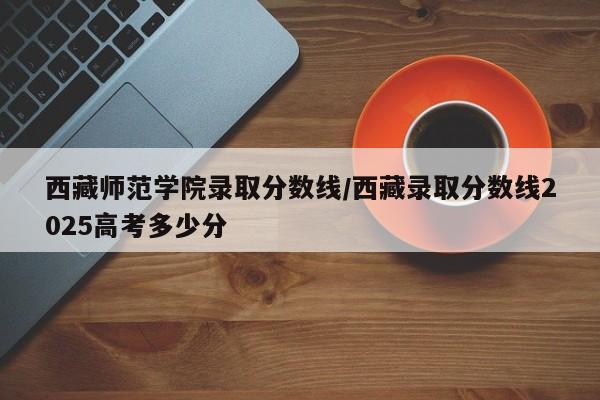 西藏师范学院录取分数线/西藏录取分数线2025高考多少分