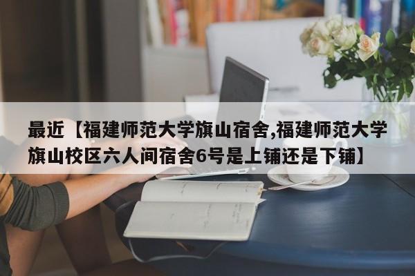 最近【福建师范大学旗山宿舍,福建师范大学旗山校区六人间宿舍6号是上铺还是下铺】