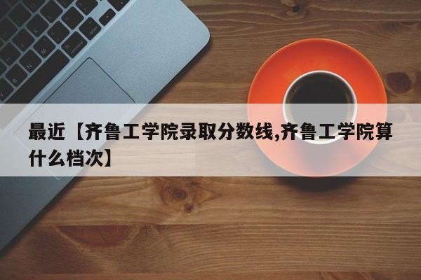 最近【齐鲁工学院录取分数线,齐鲁工学院算什么档次】