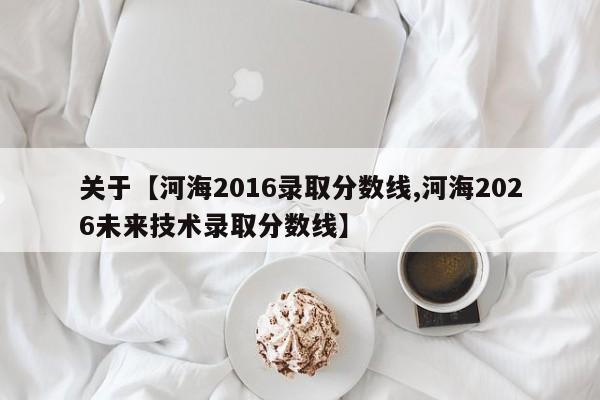 关于【河海2016录取分数线,河海2026未来技术录取分数线】