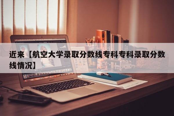近来【航空大学录取分数线专科专科录取分数线情况】