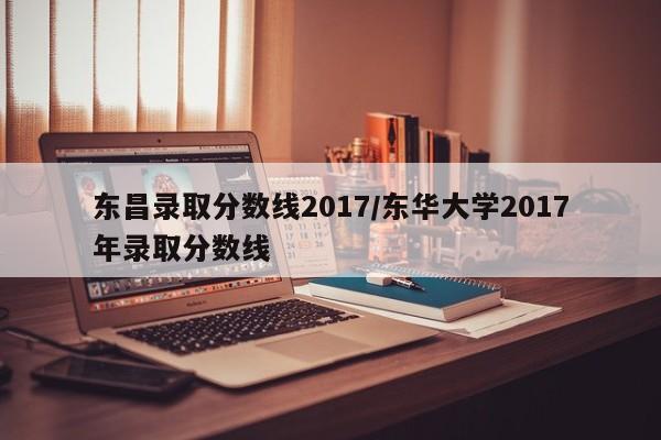 东昌录取分数线2017/东华大学2017年录取分数线