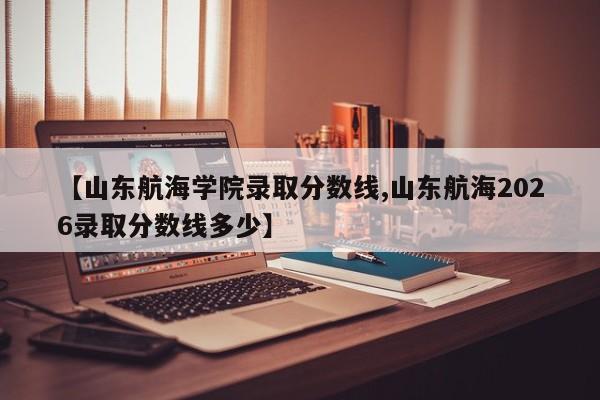 【山东航海学院录取分数线,山东航海2026录取分数线多少】