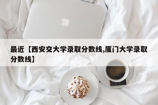 最近【西安交大学录取分数线,厦门大学录取分数线】