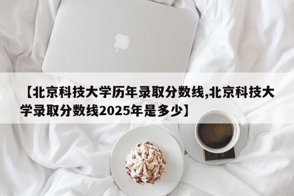 【北京科技大学历年录取分数线,北京科技大学录取分数线2025年是多少】