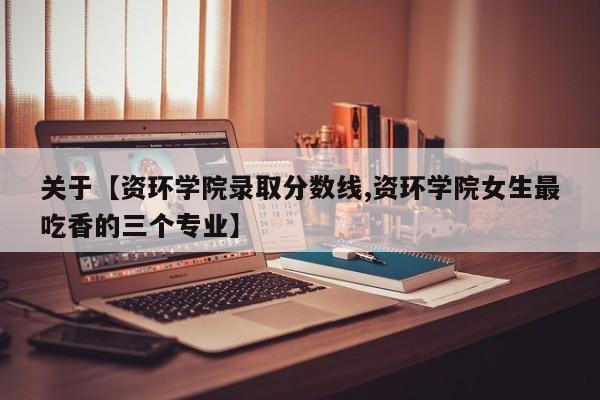 关于【资环学院录取分数线,资环学院女生最吃香的三个专业】