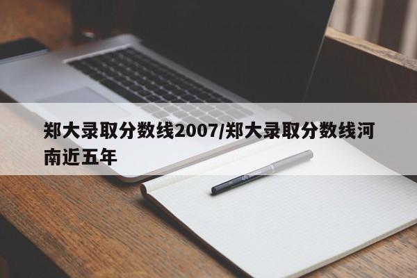郑大录取分数线2007/郑大录取分数线河南近五年