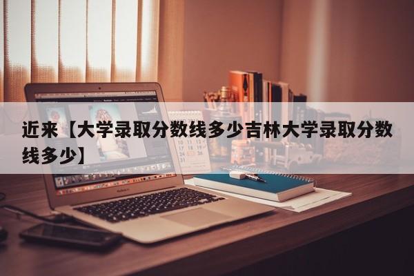 近来【大学录取分数线多少吉林大学录取分数线多少】