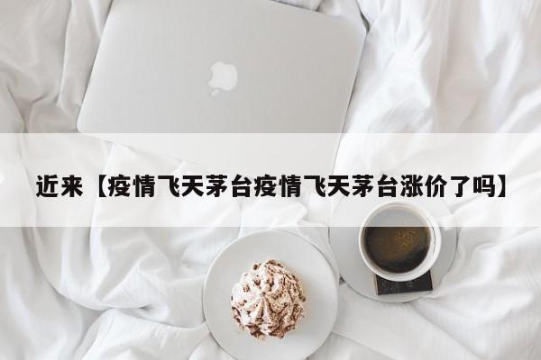 近来【疫情飞天茅台疫情飞天茅台涨价了吗】