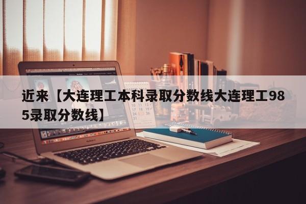近来【大连理工本科录取分数线大连理工985录取分数线】