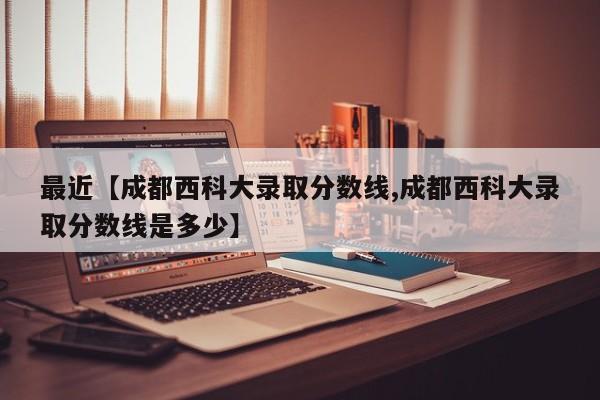 最近【成都西科大录取分数线,成都西科大录取分数线是多少】