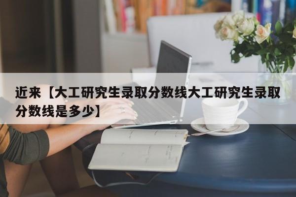 近来【大工研究生录取分数线大工研究生录取分数线是多少】