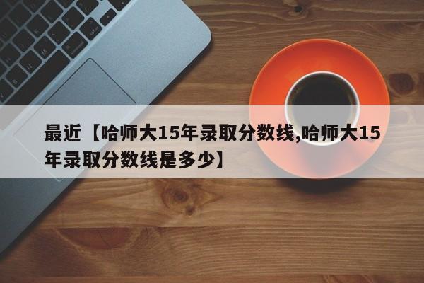 最近【哈师大15年录取分数线,哈师大15年录取分数线是多少】