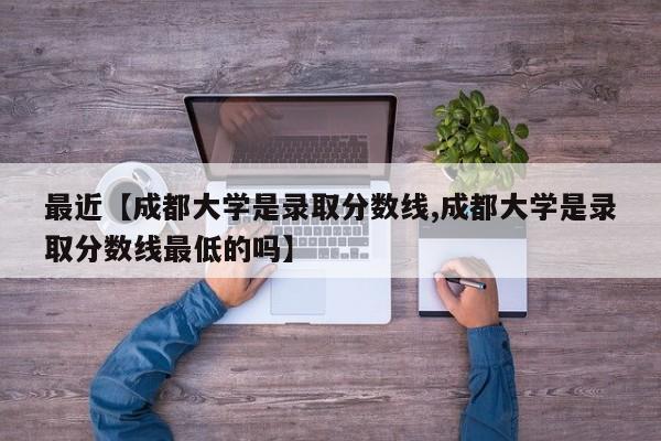 最近【成都大学是录取分数线,成都大学是录取分数线最低的吗】