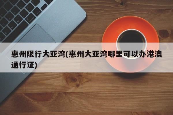 惠州限行大亚湾(惠州大亚湾哪里可以办港澳通行证)