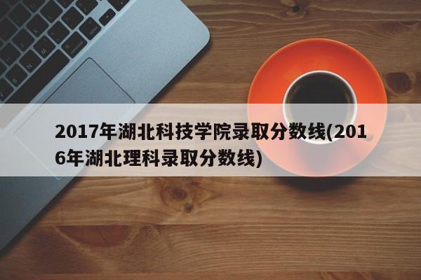 2017年湖北科技学院录取分数线(2016年湖北理科录取分数线)