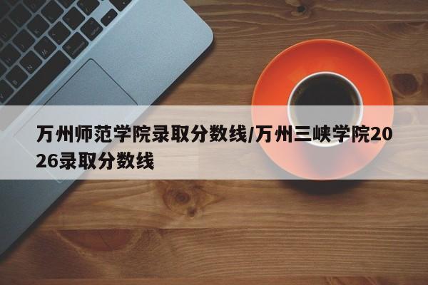 万州师范学院录取分数线/万州三峡学院2026录取分数线
