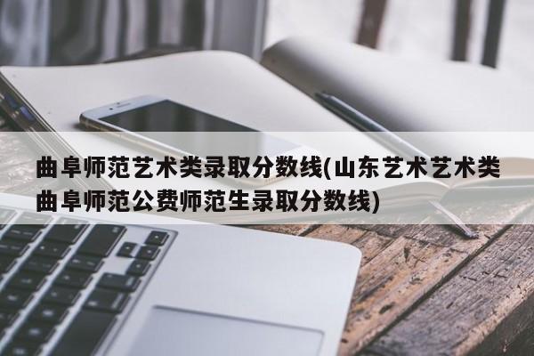 曲阜师范艺术类录取分数线(山东艺术艺术类曲阜师范公费师范生录取分数线)