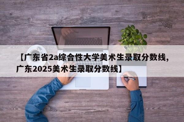 【广东省2a综合性大学美术生录取分数线,广东2025美术生录取分数线】