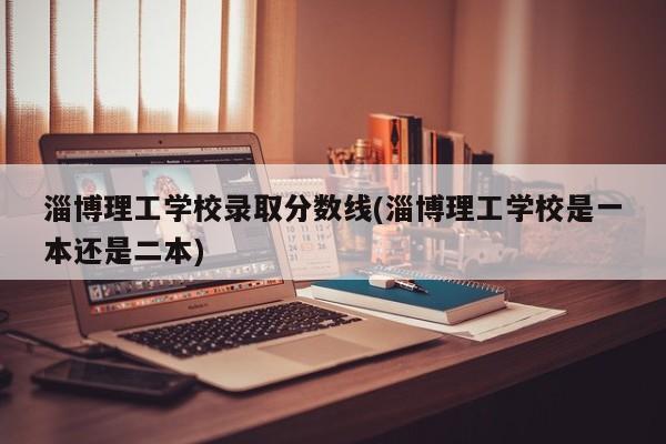 淄博理工学校录取分数线(淄博理工学校是一本还是二本)