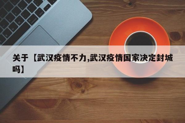 关于【武汉疫情不力,武汉疫情国家决定封城吗】