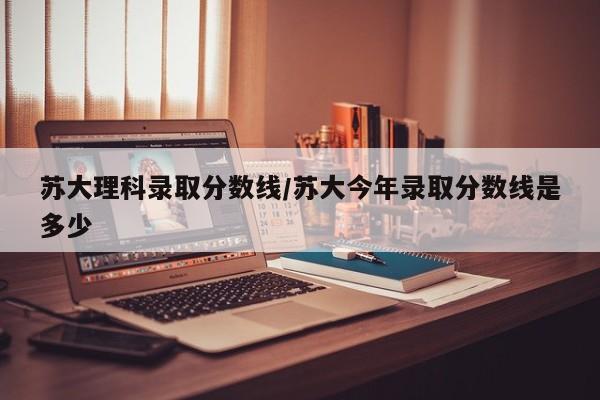 苏大理科录取分数线/苏大今年录取分数线是多少