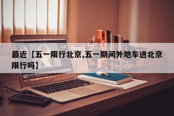 最近【五一限行北京,五一期间外地车进北京限行吗】