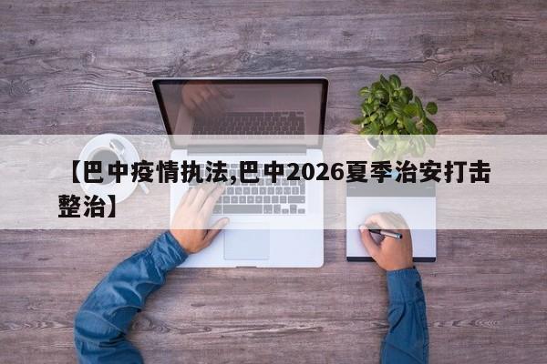 【巴中疫情执法,巴中2026夏季治安打击整治】