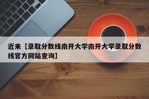 近来【录取分数线南开大学南开大学录取分数线官方网站查询】