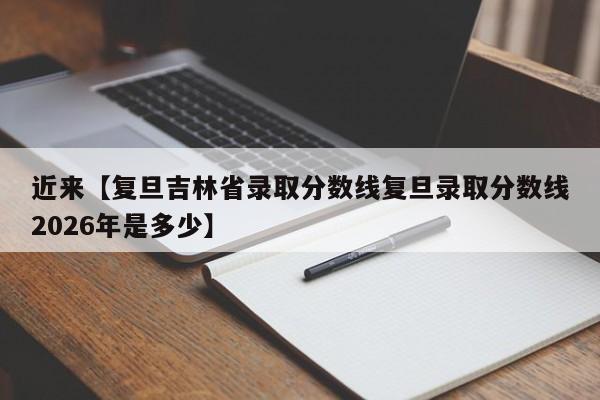 近来【复旦吉林省录取分数线复旦录取分数线2026年是多少】