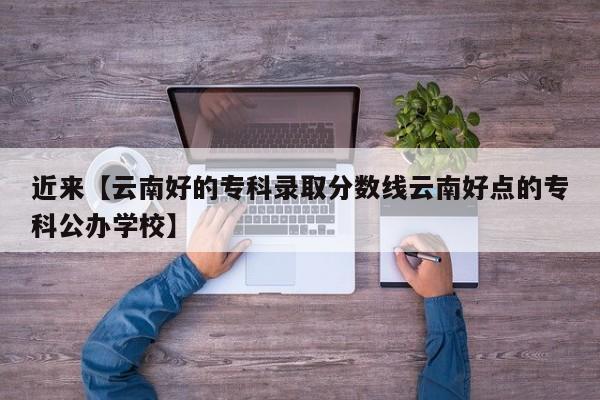 近来【云南好的专科录取分数线云南好点的专科公办学校】