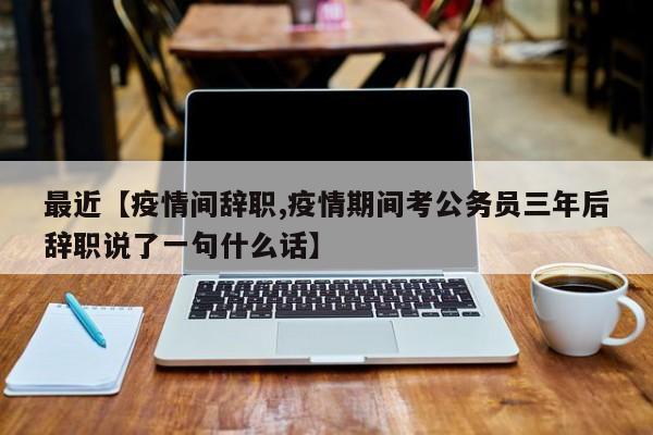 最近【疫情间辞职,疫情期间考公务员三年后辞职说了一句什么话】