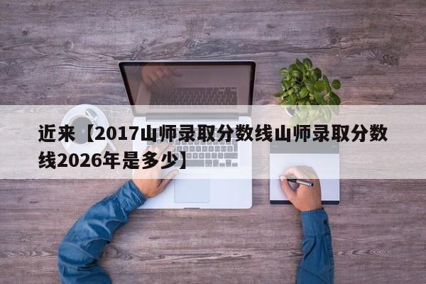 近来【2017山师录取分数线山师录取分数线2026年是多少】
