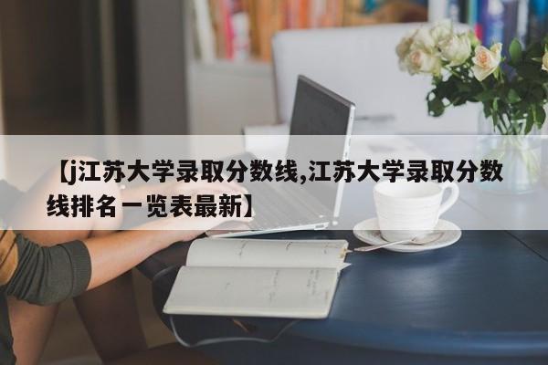 【j江苏大学录取分数线,江苏大学录取分数线排名一览表最新】