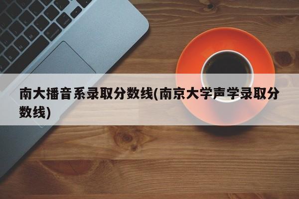 南大播音系录取分数线(南京大学声学录取分数线)