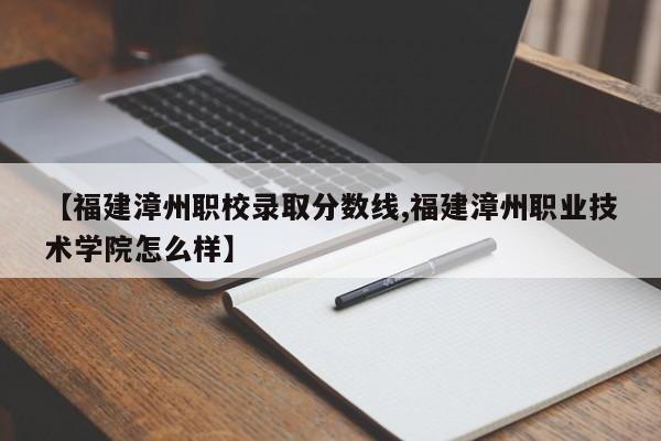 【福建漳州职校录取分数线,福建漳州职业技术学院怎么样】