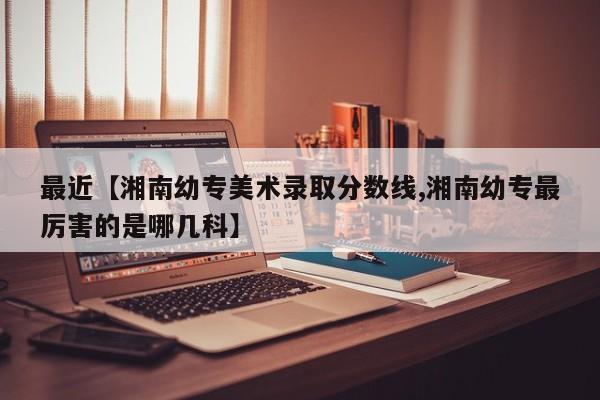 最近【湘南幼专美术录取分数线,湘南幼专最厉害的是哪几科】