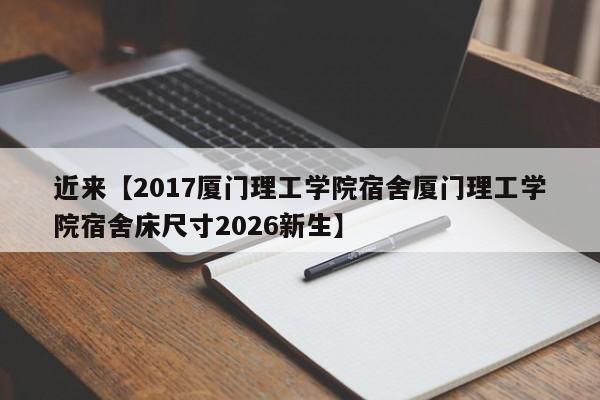 近来【2017厦门理工学院宿舍厦门理工学院宿舍床尺寸2026新生】
