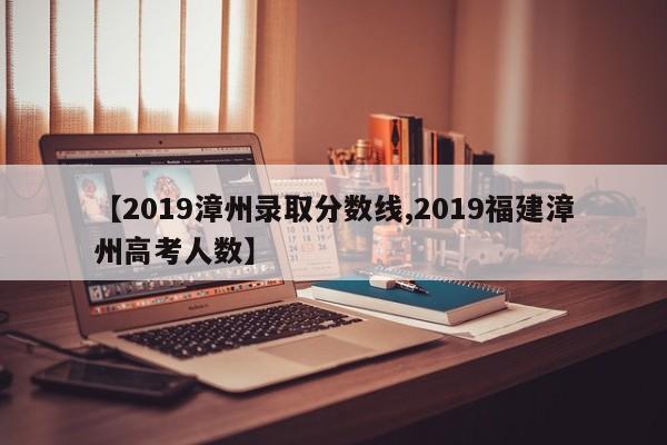 【2019漳州录取分数线,2019福建漳州高考人数】