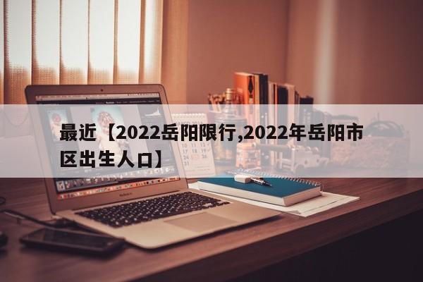 最近【2022岳阳限行,2022年岳阳市区出生人口】