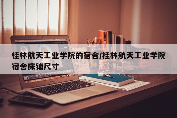 桂林航天工业学院的宿舍/桂林航天工业学院宿舍床铺尺寸