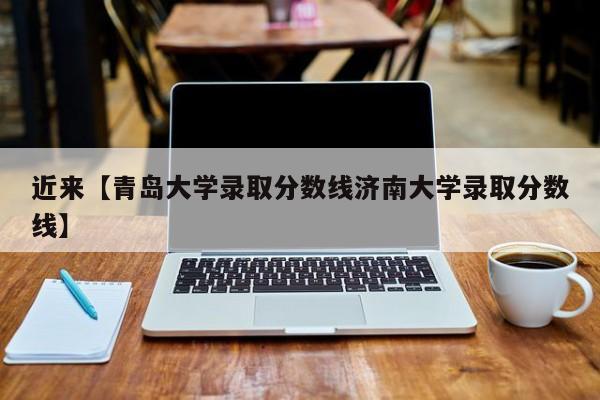 近来【青岛大学录取分数线济南大学录取分数线】