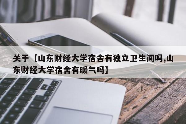 关于【山东财经大学宿舍有独立卫生间吗,山东财经大学宿舍有暖气吗】