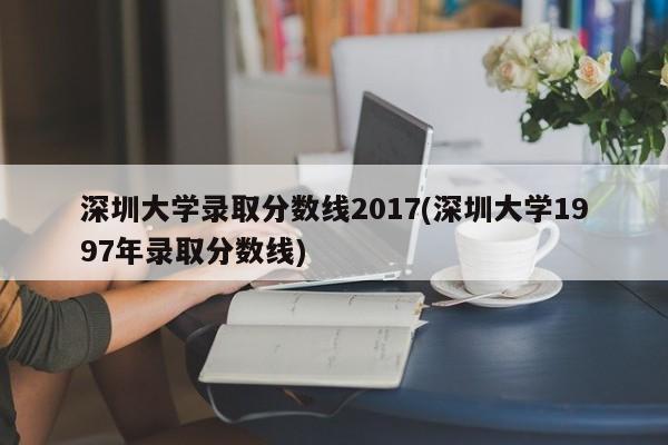 深圳大学录取分数线2017(深圳大学1997年录取分数线)