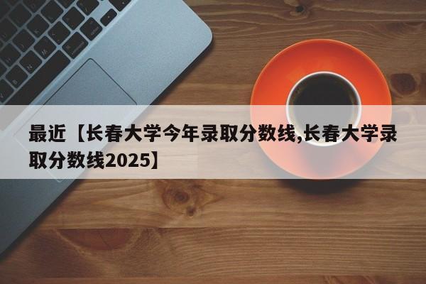 最近【长春大学今年录取分数线,长春大学录取分数线2025】